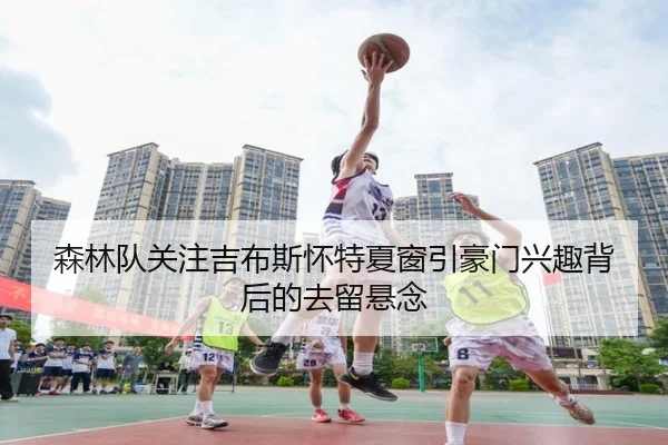 森林队关注吉布斯怀特夏窗引豪门兴趣背后的去留悬念