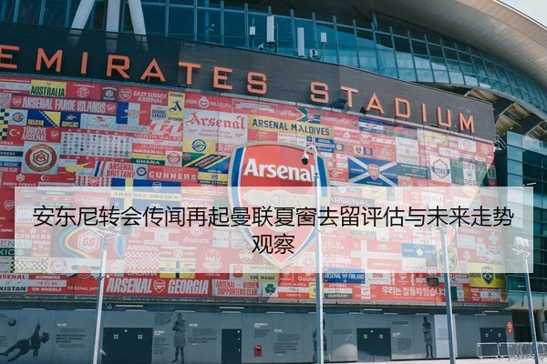 安东尼转会传闻再起曼联夏窗去留评估与未来走势观察