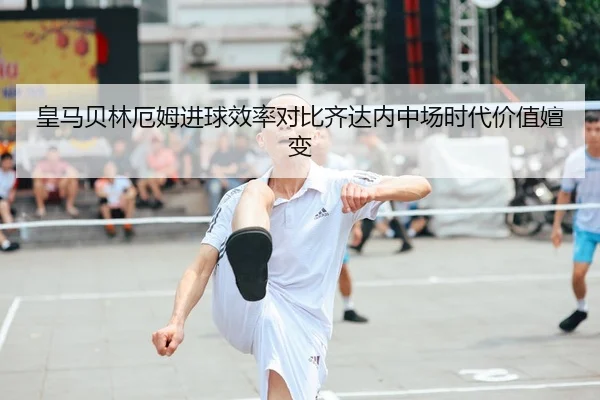 皇马贝林厄姆进球效率对比齐达内中场时代价值嬗变