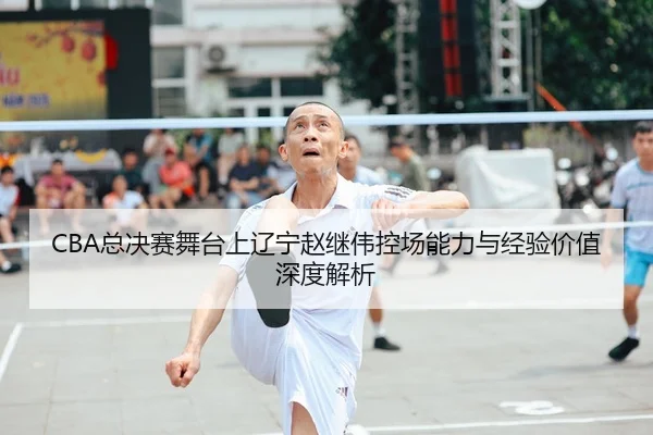 CBA总决赛舞台上辽宁赵继伟控场能力与经验价值深度解析
