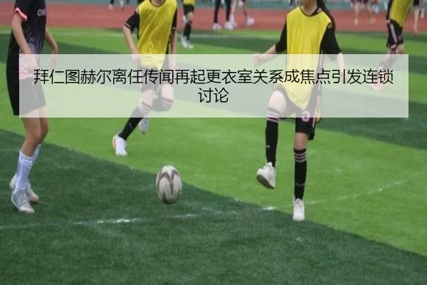 拜仁图赫尔离任传闻再起更衣室关系成焦点引发连锁讨论