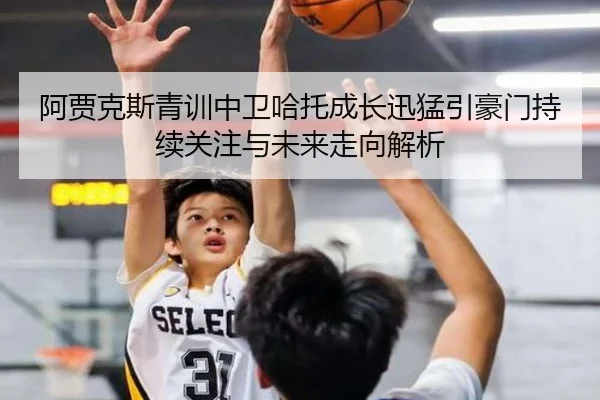 阿贾克斯青训中卫哈托成长迅猛引豪门持续关注与未来走向解析