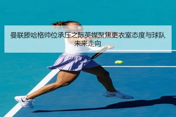 曼联滕哈格帅位承压之际英媒聚焦更衣室态度与球队未来走向