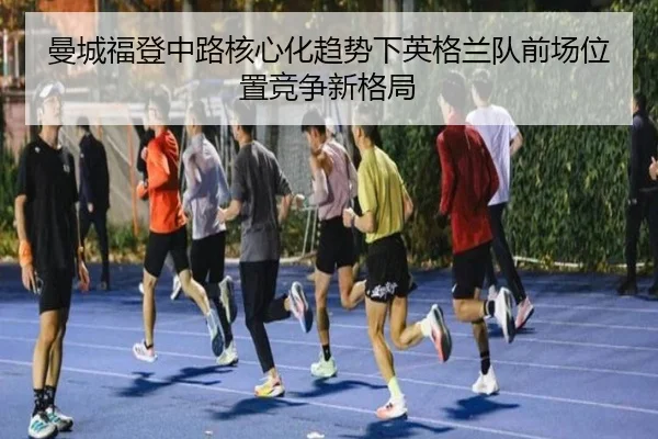 曼城福登中路核心化趋势下英格兰队前场位置竞争新格局